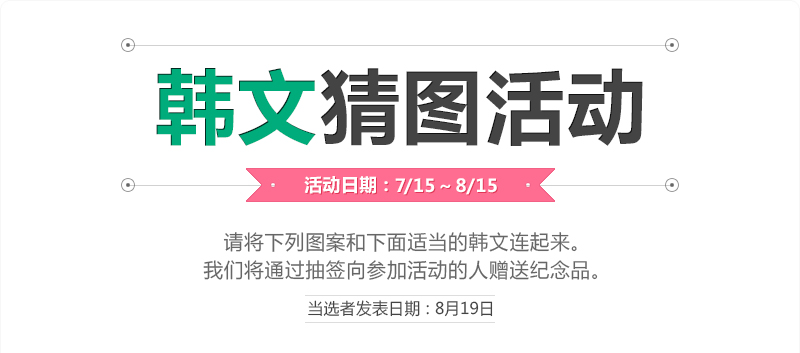 韩文猜图活动
活动日期 : 7/14 ~ 8/15
请将下列图案和下面适当的韩文连起来。
我们将通过抽签向参加活动的人赠送纪念品。
(当选者发表日期 : 8月19日)